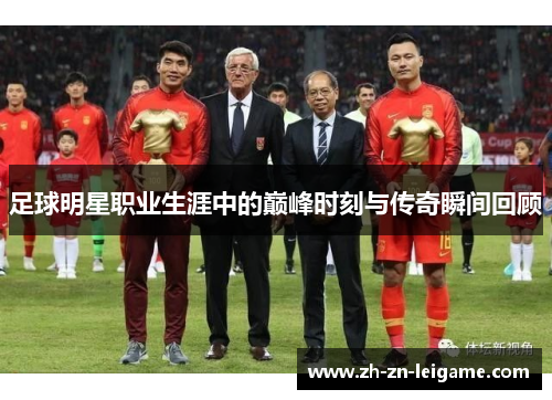 足球明星职业生涯中的巅峰时刻与传奇瞬间回顾