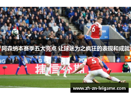 阿森纳本赛季五大亮点 让球迷为之疯狂的表现和成就